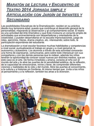 MARATÓN DE LECTURA Y ENCUENTRO DE
TEATRO 2014 JORNADA SIMPLE Y
ARTICULACIÓN CON JARDÍN DE INFANTES Y
SECUNDARIO
Las posibilidades Educativas de la Dramatización, residen en su práctica
desde muy temprana edad, puesto que contribuye al desarrollo general de la
personalidad, mejorando la observación y el comportamiento social. El teatro
es una actividad del Arte Dramático y que Éste involucra un conjunto amplio de
actividades que eminentemente son despertadoras y orientadoras de la
creatividad, y pueden desarrollarse en la escuela improvisaciones, juego de
roles, ejercicios, títeres, drama creativo, etc. interesando; sobre todo, la
participación espontánea del estudiante.
La dramatización a nivel escolar favorece muchas habilidades y competencias
a nivel social, puntualizando el trabajo en grupo y a nivel personal, la
autonomía y autoestima. Los alumnos a través de esta actividad conocerán
una forma de expresarse, comunicarse, pero sobre todo interactuar con sus
compañeros y con las demás personas que lo rodean, además los niños
tendrán la oportunidad de conocer cosas nuevas por distintos medios, que en
este caso es el arte. De forma inmediata y amena, conecta al niño con el
mundo del arte y le abre las puertas de la sensibilidad estética, de la reflexión,
de la capacidad de emocionarse, reírse y llorar, de comprender diferentes
visiones y realidades de la vida y del mundo. Abre las puertas al conocimiento,
a la cultura y a historias sin fronteras. Al mismo tiempo que invita a los niños
al pensamiento y a la reflexión, también los atrae a la diversión.
 