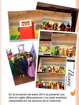 En el encuentro de teatro 2014 se presentó una
obra en inglés (Blancanieves y los siete enanitos),
interpretada por los alumnos de la institución.
 