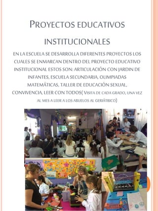 PROYECTOS EDUCATIVOS
INSTITUCIONALES
EN LA ESCUELA SE DESARROLLA DIFERENTES PROYECTOS LOS
CUALES SE ENMARCAN DENTRO DEL PROYECTO EDUCATIVO
INSTITUCIONAL ESTOS SON: ARTICULACIÓN CON JARDIN DE
INFANTES, ESCUELA SECUNDARIA, OLIMPIADAS
MATEMÁTICAS, TALLER DE EDUCACIÓN SEXUAL,
CONVIVENCIA, LEER CON TODOS( VISITA DE CADA GRADO,UNA VEZ
AL MES A LEER A LOS ABUELOS AL GERIÁTRICO)
 