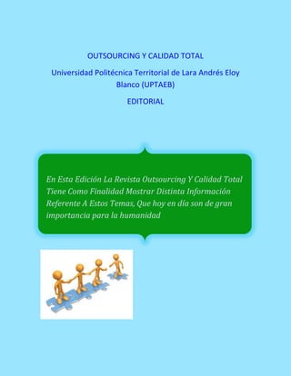 OUTSOURCING Y CALIDAD TOTAL
Universidad Politécnica Territorial de Lara Andrés Eloy
Blanco (UPTAEB)
EDITORIAL
En Esta Edición La Revista Outsourcing Y Calidad Total
Tiene Como Finalidad Mostrar Distinta Información
Referente A Estos Temas, Que hoy en día son de gran
importancia para la humanidad
 