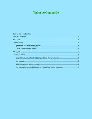 Tabla de Contenido
Tabla de contenido
Tabla de Contenido ............................................................................................................................. 3
ARTICULOS .......................................................................................................................................... 4
Outsourcing..................................................................................................................................... 4
¿POR QUÉ UTILIZAR OUTSOURCING?........................................................................................ 6
VENTAJAS DEL OUTSOURCING.................................................................................................... 6
ARTICULOS .......................................................................................................................................... 7
CALIDAD TOTAL............................................................................................................................... 7
La gestión de calidad total está compuesta por dos paradigmas:.............................................. 7
Los principios............................................................................................................................... 8
DESVENTAJAS DEL OUTSOURCING.............................................................................................. 8
Los nueve criterios para la Gestión de Calidad Total son los siguientes:.................................... 9
 