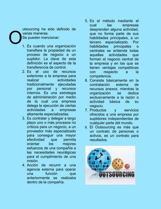 utsourcing ha sido definido de
varias maneras.
Se pueden mencionar:
1. Es cuando una organización
transfiere la propiedad de un
proceso de negocio a un
suplidor. La clave de esta
definición es el aspecto de la
transferencia de control.
2. Es el uso de recursos
exteriores a la empresa para
realizar actividades
tradicionalmente ejecutadas
por personal y recursos
internos. Es una estrategia
de administración por medio
de la cual una empresa
delega la ejecución de ciertas
actividades a empresas
altamente especializadas.
3. Es contratar y delegar a largo
plazo uno o más procesos no
críticos para un negocio, a un
proveedor más especializado
para conseguir una mayor
efectividad que permita
orientar los mejores
esfuerzos de una compañía a
las necesidades neurálgicas
para el cumplimiento de una
misión.
4. Acción de recurrir a una
agencia externa para operar
una función que
anteriormente se realizaba
dentro de la compañía.
5. Es el método mediante el
cual las empresas
desprenden alguna actividad,
que no forme parte de sus
habilidades principales, a un
tercero especializado. Por
habilidades principales o
centrales se entiende todas
aquellas actividades que
forman el negocio central de
la empresa y en las que se
tienen ventajas competitivas
con respecto a la
competencia.
6. Consiste básicamente en la
contratación externa de
recursos anexos, mientras la
organización se dedica
exclusivamente a la razón o
actividad básica de su
negocio.
7. Productos y servicios
ofrecidos a una empresa por
suplidores independientes de
cualquier parte del mundo.
8. El Outsourcing es más que
un contrato de personas o
activos, es un contrato para
resultados.
O
 