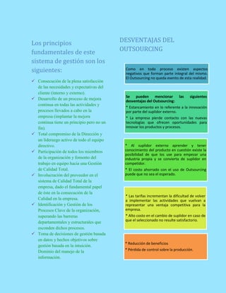 Los principios
fundamentales de este
sistema de gestión son los
siguientes:
 Consecución de la plena satisfacción
de las necesidades y expectativas del
cliente (interno y externo).
 Desarrollo de un proceso de mejora
continua en todas las actividades y
procesos llevados a cabo en la
empresa (implantar la mejora
continua tiene un principio pero no un
fin).
 Total compromiso de la Dirección y
un liderazgo activo de todo el equipo
directivo.
 Participación de todos los miembros
de la organización y fomento del
trabajo en equipo hacia una Gestión
de Calidad Total.
 Involucración del proveedor en el
sistema de Calidad Total de la
empresa, dado el fundamental papel
de éste en la consecución de la
Calidad en la empresa.
 Identificación y Gestión de los
Procesos Clave de la organización,
superando las barreras
departamentales y estructurales que
esconden dichos procesos.
 Toma de decisiones de gestión basada
en datos y hechos objetivos sobre
gestión basada en la intuición.
Dominio del manejo de la
información.
DESVENTAJAS DEL
OUTSOURCING
Como en todo proceso existen aspectos
negativos que forman parte integral del mismo.
El Outsourcing no queda exento de esta realidad.
Se pueden mencionar las siguientes
desventajas del Outsourcing:
* Estancamiento en lo referente a la innovación
por parte del suplidor externo.
* La empresa pierde contacto con las nuevas
tecnologías que ofrecen oportunidades para
innovar los productos y procesos.
* Al suplidor externo aprender y tener
conocimiento del producto en cuestión existe la
posibilidad de que los use para empezar una
industria propia y se convierta de suplidor en
competidor.
* El costo ahorrado con el uso de Outsourcing
puede que no sea el esperado.
* Las tarifas incrementan la dificultad de volver
a implementar las actividades que vuelvan a
representar una ventaja competitiva para la
empresa.
* Alto costo en el cambio de suplidor en caso de
que el seleccionado no resulte satisfactorio.
* Reducción de beneficios
* Pérdida de control sobre la producción.
 