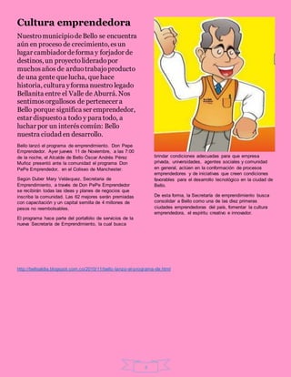 4
Cultura emprendedora
NuestromunicipiodeBello se encuentra
aún en proceso de crecimiento, esun
lugar cambiadordeforma y forjador de
destinos, un proyectolideradopor
muchosaños de arduotrabajoproducto
de una gente que lucha, que hace
historia, cultura yforma nuestro legado
Bellanita entre el Valle de Aburrá. Nos
sentimosorgullosos de pertenecer a
Bello porque significa ser emprendedor,
estar dispuestoa todo y para todo, a
luchar por un interéscomún: Bello
nuestra ciudad en desarrollo.
Bello lanzó el programa de emprendimiento. Don Pepe
Emprendedor. Ayer jueves 11 de Noviembre, a las 7:00
de la noche, el Alcalde de Bello Óscar Andrés Pérez
Muñoz presentó ante la comunidad el programa Don
PePe Emprendedor, en el Coliseo de Manchester.
Según Duber Mary Velásquez, Secretaria de
Emprendimiento, a través de Don PePe Emprendedor
se recibirán todas las ideas y planes de negocios que
inscriba la comunidad. Las 62 mejores serán premiadas
con capacitación y un capital semilla de 4 millones de
pesos no reembolsables.
El programa hace parte del portafolio de servicios de la
nueva Secretaría de Emprendimiento, la cual busca
brindar condiciones adecuadas para que empresa
privada, universidades, agentes sociales y comunidad
en general, actúen en la conformación de procesos
emprendedores y de iniciativas que creen condiciones
favorables para el desarrollo tecnológico en la ciudad de
Bello.
De esta forma, la Secretaría de emprendimiento busca
consolidar a Bello como una de las diez primeras
ciudades emprendedoras del país, fomentar la cultura
emprendedora, el espíritu creativo e innovador.
http://belloaldia.blogspot.com.co/2010/11/bello-lanzo-el-programa-de.html
 