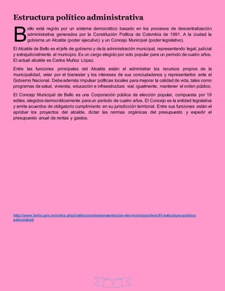 5
Estructura político administrativa
ello está regido por un sistema democrático basado en los procesos de descentralización
administrativa generados por la Constitución Política de Colombia de 1991. A la ciudad la
gobierna un Alcalde (poder ejecutivo) y un Concejo Municipal (poder legislativo).
El Alcalde de Bello es el jefe de gobierno y de la administración municipal, representando legal, judicial
y extrajudicialmente al municipio. Es un cargo elegido por voto popular para un periodo de cuatro años.
El actual alcalde es Carlos Muñoz López.
Entre las funciones principales del Alcalde están el administrar los recursos propios de la
municipalidad, velar por el bienestar y los intereses de sus conciudadanos y representarlos ante el
Gobierno Nacional. Debeademás impulsar políticas locales para mejorar la calidad de vida, tales como
programas de salud, vivienda, educación e infraestructura vial; igualmente, mantener el orden público.
El Concejo Municipal de Bello es una Corporación pública de elección popular, compuesta por 19
ediles, elegidos democráticamente para un período de cuatro años. El Concejo es la entidad legislativa
y emite acuerdos de obligatorio cumplimiento en su jurisdicción territorial. Entre sus funciones están el
aprobar los proyectos del alcalde, dictar las normas orgánicas del presupuesto y expedir el
presupuesto anual de rentas y gastos.
http://www.bello.gov.co/index.php/institucionales/presentacion-del-municipio/item/91-estructura-politico-
administrati
B
 