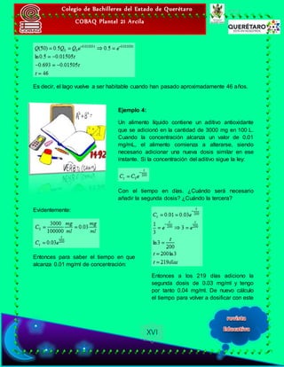 Colegio de Bachilleres del Estado de Querétaro
COBAQ Plantel 21 Arcila
XVI
Es decir, el lago vuelve a ser habitable cuando han pasado aproximadamente 46 años.
Ejemplo 4:
Un alimento líquido contiene un aditivo antioxidante
que se adicionó en la cantidad de 3000 mg en 100 L.
Cuando la concentración alcanza un valor de 0.01
mg/mL, el alimento comienza a alterarse, siendo
necesario adicionar una nueva dosis similar en ese
instante. Si la concentración del aditivo sigue la ley:
Con el tiempo en días. ¿Cuándo será necesario
añadir la segunda dosis? ¿Cuándo la tercera?
Evidentemente:
Entonces para saber el tiempo en que
alcanza 0.01 mg/ml de concentración:
Entonces a los 219 días adiciono la
segunda dosis de 0.03 mg/ml y tengo
por tanto 0.04 mg/ml. De nuevo cálculo
el tiempo para volver a dosificar con este
 