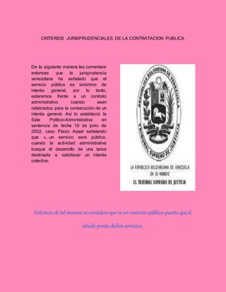 CRITERIOS JURISPRUDENCIALES DE LA CONTRATACION PUBLICA
De la siguiente manera les comentare
entonces que la jurisprudencia
venezolana ha señalado que el
servicio público es sinónimo de
interés general, por lo tanto,
estaremos frente a un contrato
administrativo cuando sean
celebrados para la consecución de un
interés general. Así lo estableció la
Sala Político-Administrativa en
sentencia de fecha 19 de junio de
2002, caso Flavio Azael señalando
que «...un servicio será público,
cuando la actividad administrativa
busque el desarrollo de una tarea
destinada a satisfacer un interés
colectivo.
Entonces de tal manera se considera que es un contrato público puesto queel
estado presta dichos servicios.
 