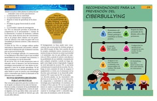Para las
escuelas, el aumento
de las posibilidades de
“cyber bullying” u hostig-
amiento a través de medios
digitales con los que deben
lidiar como parte de sus
Normas de uso acept-
able de Internet que
cada escuela debe
elaborar
El hostigamiento en línea puede tener conse-
cuencias más severas para las víctimas porque es
muy difícil escapar de ellas. Será cuestión de que
los propios estudiantes tomen conciencia por sí
mismos de que en Internet no existe la privacidad
o el anonimato: una vez que publican un mate-
rial en la Web, se pierde el control y está abierto a
las posibilidades de uso indebido o manipulación
para cualquier propósito y puede ser luego juz-
gado como ilegal, racista o inapropiado. Asegurar
un nivel adecuado de recursos TIC es una lucha
constante para la mayoría de las escuelas. Sin em-
bargo, la tarea constante de tratar de asegurar el
equipamiento se nivela con el entusiasmo de los
docentes para participar en su desarrollo profe-
sional en TIC y para usar las TIC en las aulas.
Los docentes pueden ser los innovadores más
efectivos en el uso de las TIC y ya han demostra-
do compromiso y creatividad en cómo usan la
tecnología para el aprendizaje y la enseñanza. En
el futuro, el foco para las TIC en la escuela será
menor en cuanto a la provisión de equipamiento
costoso y mayor en cuanto a estrategias para in-
corporar la tecnología móvil y contenidos digi-
tales tanto de estudiantes como de docentes.
Desde la escuela se debe plantear la utilización del
ordenador como recurso para favorecer:
•	 La estimulación de la creatividad.
•	 La experimentación y manipulación.
•	 Respetar el ritmo de aprendizaje de los alum-
nos.
•	 El trabajo en grupo favoreciendo la sociali-
zación.
•	 La curiosidad y espíritu de investigación.
Las TICs en educación permiten el desarrollo de
competencias en el procesamiento y manejo de
la información, el manejo de hardware y software
entre otras, desde diversas áreas del conocimiento,
esto se da porque ahora estamos con una gener-
ación de niños/as a los cuales les gusta todo en la
virtualidad por diversos motivos y ellos mismos lo
demandan.
A través de las TICs se consigue utilizar medios
informáticos almacenando, procesando y difundi-
endo toda la información que el alumno/a necesita
para su proceso de formación.
Hoy día la tecnología aplicada a la comunicación
es una diferencia clara entre lo que es una sociedad
desarrollada de otras sociedades más primarias, o
que se encuentran en vías de desarrollo.
El uso de las TICs en el aula proporciona tanto al
educador como al alumno/a una útil herramienta
tecnológica posicionando así a este último en pro-
tagonista y actor de su propio aprendizaje. De tal
forma, asistimos a una renovación didáctica en las
aulas donde se pone en práctica una metodología
activa e innovadora que motiva al alumnado en las
diferentes áreas o materias.
NUEVAS RESPONSABILIDADES
PARA LAS ESCUELAS
Hay varias preocupaciones para las escuelas en tor-
no al rápido crecimiento de las redes de Internet.
Para las escuelas, el aumento de las posibilidades de
“cyber bullying” u hostigamiento a través de medi-
os digitales con los que deben lidiar como parte de
sus Normas de uso aceptable de Internet que cada
escuela debe elaborar.
0303 04
Si pertenece a al-
gunas comunidad
virtual, participa y
contribuye en forma
positiva.
Respeta los datos
personales de los
demáss, solo a ellos
pertenecen.
Lo que pub-
liques ´puede
verlo cualquiera
Configura bien las
opciones de pri-
vacidad de tus redes
sociales. Es muy
importante.
Si alguien te mo-
lesta, desconecta
y cuéntaselo a una
persona adulta y de
confiaza. Pide ayuda
si te acosan.
El Ciberbullying
hace daño.
Quien lo ejerce tam-
bien acaba sufriendo
las consecuencias.
7
4
1 2
5
6
RECOMENDACIONES PARA LA
PREVENCIÓN DEL
CIBERBULLYING
 