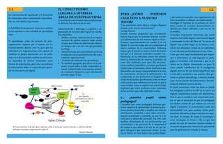La construcción del significado y la formación
de conexiones entre comunidades especializa-
das son actividades importantes.
La habilidad de reconocer y ajustarse a cambios
en los patrones es una actividad de aprendizaje
clave.
El aprendizaje, como un proceso de auto-
organización, requiere que el sistema sea in-
formativamente abierto, esto es, para que los
individuos y/u organizaciones sean capaces de
clasificar su propia interacción con un ambi-
ente y si se desea puedan cambiar su estructura.
La capacidad de formar conexiones entre
fuentes de información, para crear así patrones
de información útiles, es requerida para apren-
der en esta nueva era digital.
EL CONECTIVISMO
LLEGARÁ A DIVERSAS
ÁREAS DE NUESTRAS VIDAS
La noción de conectivismo tiene implicaciones
en diversos los aspectos de la vida.
Administración y liderazgo: La gestión y or-
ganización de recursos para lograr los resulta-
dos esperados.
•	 Medios, noticias, información: Las organi-
zaciones de medios masivos están siendo
retadas por el flujo de información abierto,
en tiempo real y en dos vías que permiten
los blogs.
•	 Administración del conocimiento personal
en relación con la administración del cono-
cimiento organizacional.
•	 El diseño de ambientes de aprendizaje.
•	 Yo también agregaría que afecta en lo per-
sonal, ya que todos al estar conectados es-
tamos compartiendo información person-
al, o estamos expuestos a que información
privada salga a la luz.
Lo
que importa
es la tuberia no sólo el
contenido
Saber
Donde
Saber
Donde
Saber
Como
Saber
Como
Saber
Qué
Saber QuéSaber Cómo
Saber Cómo
Saber Dónde
Saber
Qué
Saber Dónde
El Conocimiento es de dos tipos: sabemos sobre el tema por nostros mismos, o sabemos donde
podemos encontrar ionformación sobre él-
Samuel Johnson
PERO...¿CÓMO PODEMOS
USAR ÉSTO A NUESTRO
FAVOR?
“Las conexiones entre ideas y campos dispares
pueden crear nuevas innovaciones.”
George Simons
Existen diversas propuestas que actualmente
buscan lograr que las personas puedan acceder
a la información de una manera rápida y eficaz.
Estamos experimentando un cambio a la era
digital, la cual nos exige que nos adaptemos al
nuevo contexto de la conectividad. Debemos
pensar que el mundo se unirá a través de la gran
red que es el Internet, podremos acceder a in-
formación de las diferentes partes del mundo,
tener la información de manera inmediata; las
cosas han cambiado, pero para ello necesitar-
emos cambiar costumbres y acciones que hemos
tenido hasta el momento, ahora tendremos que
desarrollar una mayor responsabilidad a la hora
de conectarnos, de buscar la información o de
compartirla, ya que podremos ser juzgados por
eltipodedecisionesquellevamosacaboentorno
a las acciones que realizamos en la red, ya que la
conectividad, como se explicó con anterioridad,
implicará que todos podremos estar enterados
de las acciones que cada individuo realiza
y... ¿nuestro papel como
pedagogos?
Considero que como pedagogos debemos ges-
tionar espacios de aprendizaje en donde las per-
sonas puedan desarrollar o ampliar sus redes de
información, ayudarlos a crear redes con infor-
mación actualizada, y confiable, ya que va a ser
vital para el desarrollo personal. Por otro lado
también deberíamos de ser profesionales que
concienticen a las personas de la importancia
de cuidar lo que suben a la red, de en qué lu-
gares navegan y que conexiones tienen, ya que
en un futuro no muy lejano esto podría llegar-
a afectarlos (un ejemplo: una organización a la
hora de analizar si obtiene un empleo puede
investigar el historial de la persona en red y
darse cuenta de acciones inconvenientes re-
alizadas por dicho individuo y por eso no ser
aceptado).
Considero importante mencionar que todos
dejamos una huella digital o una historia digital
y retomando la idea del libro de “la nueva era
digital” ésto podría llegar en un futuro a con-
stituir una identidad virtual en los individuos
el cual afectará profundamente en sus vidas.
Creo que otro papel fundamental que jugare-
mos o deberíamos ya estar jugando los peda-
gogos es el ayudar a las personas a que se in-
serten en lo digital, (retomando un poco lo
visto cuando hablábamos de la inteligencia
digital) pero no de una forma superficial, sino
ir más allá y ayudarles a que puedan ellos ges-
tionar su propio aprendizaje, y además puedan
crear nuevas fuentes de información y herram-
ientas de difusión masiva de éste.
Es inútil mencionar todas las áreas en dónde
los pedagogos podrían incidir en la nueva era
digitial, simplemente porque son muchísimas.
Pero lo que si considero muy importante punt-
ear, es que es momento de que los pedagogos
nos demos cuenta de que estamos en una era
digital y tomemos el conectivismo como una
oportunidad /reto para resolver ciertas prob-
lemáticas educativas y llegar más lejos en nues-
tra labor. Es tiempo de tomar la tecnología y
crear estrategias en torno a ella, ya que ésta
puede ser una de nuestras mejores aliadas al
momento de gestionar entornos de aprendizaje
para las generaciones actuales y futuras.
11 12
 