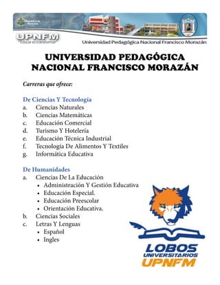 UNIVERSIDAD PEDAGÓGICA
NACIONAL FRANCISCO MORAZÁN
Carreras que ofrece:
De Ciencias Y Tecnología
a.	 Ciencias Naturales
b.	 Ciencias Matemáticas
c.	 Educación Comercial
d.	 Turismo Y Hotelería
e.	 Educación Técnica Industrial
f.	 Tecnología De Alimentos Y Textiles
g.	 Informática Educativa
De Humanidades
a.	 Ciencias De La Educación
•	 Administración Y Gestión Educativa
•	 Educación Especial.
•	 Educación Preescolar
•	 Orientación Educativa.
b.	 Ciencias Sociales
c.	 Letras Y Lenguas
•	 Español
•	 Ingles
 