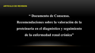 “ Documento de Consenso.
Recomendaciones sobre la valoración de la
proteinuria en el diagnóstico y seguimiento
de la enfermedad renal crónica”
ARTICULO DE REVISION
 
