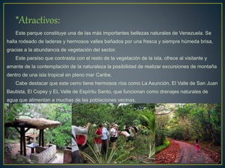 *Atractivos:
Este parque constituye una de las más importantes bellezas naturales de Venezuela. Se
halla rodeado de laderas y hermosos valles bañados por una fresca y siempre húmeda brisa,
gracias a la abundancia de vegetación del sector.
Este paraíso que contrasta con el resto de la vegetación de la isla, ofrece al visitante y
amante de la contemplación de la naturaleza la posibilidad de realizar excursiones de montaña
dentro de una isla tropical en pleno mar Caribe.
Cabe destacar que este cerro tiene hermosos ríos como La Asunción, El Valle de San Juan
Bautista, El Copey y EL Valle de Espíritu Santo, que funcionan como drenajes naturales de
agua que alimentan a muchas de las poblaciones vecinas.
 