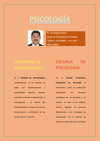 En la Facultad de Humanidades,
comprendemos al ser humano en
todas sus manifestaciones y
posibilidades. Nuestros alumnos
aprenden mediante la observación, la
investigación y el análisis del
comportamiento humano así como la
contrastación y verificación de las
teorías que las sustentan.
En la Escuela Académico-
Profesional de Psicología te
formaremos como un profesional
responsable del bienestar
psicológico de las personas y su
entorno en base a los modelos
teóricos vigentes, los procesos
diagnósticos y las estrategias de
intervención con el objetivo de
mejorar el desarrollo de la sociedad.
Dr. Juan Quijano Pacheco
Decano de la Facultad de Humanidades
Teléfono: +51 44 485000 – anexo 7145
RPM: # 724016
Celular: 948950617
 