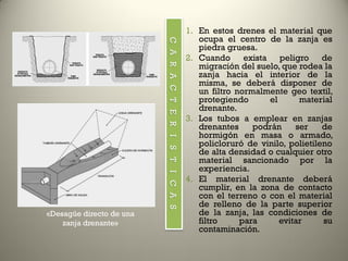1. En estos drenes el material que
ocupa el centro de la zanja es
piedra gruesa.
2. Cuando exista peligro de
migración del suelo, que rodea la
zanja hacia el interior de la
misma, se deberá disponer de
un filtro normalmente geo textil,
protegiendo el material
drenante.
3. Los tubos a emplear en zanjas
drenantes podrán ser de
hormigón en masa o armado,
policloruró de vinilo, polietileno
de alta densidad o cualquier otro
material sancionado por la
experiencia.
4. El material drenante deberá
cumplir, en la zona de contacto
con el terreno o con el material
de relleno de la parte superior
de la zanja, las condiciones de
filtro para evitar su
contaminación.
CARACTERISTICAS
«Desagüe directo de una
zanja drenante»
 