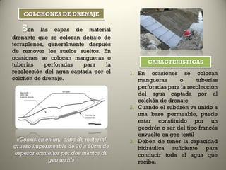 Son las capas de material
drenante que se colocan debajo de
terraplenes, generalmente después
de remover los suelos sueltos. En
ocasiones se colocan mangueras o
tuberías perforadas para la
recolección del agua captada por el
colchón de drenaje.
«Consisten en una capa de material
grueso impermeable de 20 a 50cm de
espesor envueltos por dos mantos de
geo textil»
1. En ocasiones se colocan
mangueras o tuberías
perforadas para la recolección
del agua captada por el
colchón de drenaje
2. Cuando el subdrén va unido a
una base permeable, puede
estar constituido por un
geodrén o ser del tipo francés
envuelto en geo textil
3. Deben de tener la capacidad
hidráulica suficiente para
conducir toda el agua que
reciba.
COLCHONES DE DRENAJE
CARACTERISTICAS
 