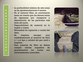 CARACTERISTICAS
 La profundidad máxima de esta zanja
es de aproximadamente 6 metros.
 En el material filtro, es conveniente
tener en cuenta que los drenes tratan
de taponarse por transporte y
depositación de las partículas más
finas del suelo.
 Disponibilidad de material en la
región y costos.
 Necesidad de captación y caudal del
dren.
 Se requiere escoger muy
cuidadosamente el material de filtro
y / o el tipo y calidad del geo textil a
emplear.
 Para material de filtro se deben
cumplir ciertos requisitos de
granulometría los cuales son
universalmente conocidos.
 