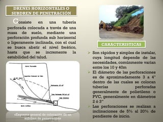 Drenes Horizontales o Subdren de
Penetración
Consiste en una tubería
perforada colocada a través de una
masa de suelo, mediante una
perforación profunda sub horizontal
o ligeramente inclinada, con el cual
se busca abatir el nivel freático,
hasta que se incremente la
estabilidad del talud.
 Son rápidos y simples de instalar,
cuya longitud depende de las
necesidades, comúnmente varían
entre los 10 y 40m
 El diámetro de las perforaciones
es de aproximadamente 3 a 4"
dentro de las cuales se colocan
tuberías perforadas
generalmente de polietileno o
PVC, generalmente en diámetros
2 ó 3”
 Las perforaciones se realizan a
inclinaciones de 5% al 20% de
pendiente de inicio.«Esquema general de colocación de un
subdren de penetración»
DRENES HORIZONTALES O
SUBDREN DE PENETRACIÓN
CARACTERISTICAS
 