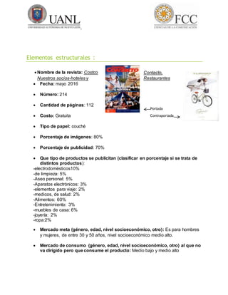 Elementos estructurales :
 Nombre de la revista: Costco Contacto,
Nuestros socios-hoteles y Restaurantes
 Fecha: mayo 2016
 Número: 214
 Cantidad de páginas: 112
 Costo: Gratuita
 Tipo de papel: couché
 Porcentaje de imágenes: 80%
 Porcentaje de publicidad: 70%
 Que tipo de productos se publicitan (clasificar en porcentaje si se trata de
distintos productos):
-electrodomésticos10%
-de limpieza: 5%
-Aseo personal: 5%
-Aparatos electrónicos: 3%
-elementos para viaje: 2%
-medicos, de salud: 2%
-Alimentos: 60%
-Entretenimiento: 3%
-muebles de casa: 6%
-joyería: 2%
-ropa:2%
 Mercado meta (género, edad, nivel socioeconómico, otro): Es para hombres
y mujeres, de entre 30 y 50 años, nivel socioeconómico medio alto.
 Mercado de consumo (género, edad, nivel socioeconómico, otro) al que no
va dirigido pero que consume el producto: Medio bajo y medio alto
Portada
Contraportada
 