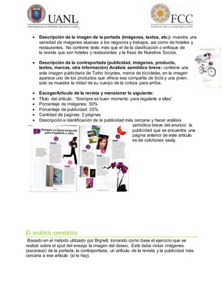  Descripción de la imagen de la portada (imágenes, textos, etc.): muestra una
variedad de imágenes alusivas a los negocios y trabajos, asi como de hoteles y
restaurantes. No contiene texto más que el de la clasificación o enfoque de
la revista que son hoteles y restaurantes y la frase de Nuestros Socios.
 Descripción de la contraportada (publicidad, imágenes, producto,
textos, marcas, otra información) Análisis semiótico breve: contiene una
sola imagen publicitaria de Turbo bicycles, marca de bicicletas, en la imagen
aparece uno de los productos que ofrece esa compañía de bicis y una joven,
solo se muestra la mitad de su cuerpo de la cintura para arriba.
 EscogerArtículo de la revista y mensionar lo siguiente:
 Título del artículo: “Siempre es buen momento para regalarle a ellas”
 Porcentaje de imágenes: 50%
 Porcentaje de publicidad: 25%
 Cantidad de paginas: 2 páginas
 Descripción e identificación de la publicidad más cercana y hacer análisis
semiótico breve del anuncio: la
publicidad que se encuentra una
página anterior de este artículo
es de colchones sealy.
El análisis semiótico
Basado en el método utilizado por Bignell, tomando como base el ejercicio que se
realizó sobre el spot del ensayo la imagen del deseo. Este debe incluir imágenes
(escanear) de la portada, la contraportada, un artículo de la revista y la publicidad más
cercana a ese artículo (si lo hay).
 