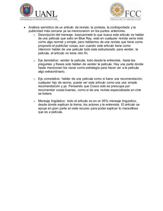  Análisis semiótico de un artículo de revista; la portada, la contraportada y la
publicidad más cercana ya se mencionaron en los puntos anteriores.
o Descripción del mensaje: basicamnete lo que busca este articulo es hablar
de una pelicula que salio en Blue Ray, esto en cualquier revista seria visto
como algo normal y simple, pero hablamos de una revista que tiene como
proposito el publicitar cosas, aun cuando este articulo tiene como
intencion hablar de una pelicula todo esta estructurado para vender, la
pelicula, el articulo no tiene otro fin,
o Eje denotativo: vender la pelicula, todo desde la entrevista, hasta las
preguntas y frases solo hablan de vender la pelicula. Hay una parte donde
hasta mencionan los oscar como estrategia para hacer ver a la pelicula
algo extraordinario.
o Eje connotativo: hablar de una pelicula como si fuera una recomendación,
cualquier hijo de vecino, puede ver este articulo como una una simple
recomendación y ya. Pensando que Cosco solo se preocupa por
recomendar cosas buenas, como si de una revista especializada en cine
se tratara.
o Mensaje lingüístico: todo el articulo es en un 95% mensaje linguistico,
desde donde explican la trama, los actores y la entrevista. El articulo se
apoya en gran parte en este recurso para poder explicar lo maravillosa
que es a pelicula.
 