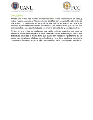 Conclusión:
Analizar una revista nos permitio aterrizar los temas vistos y comentados en clase, y
mejoro nuestro aprendizaje. Ahora podemos identificar con seguridad los elementos de
una revista. Lo interesante en especial de este articulo es que al ser una revita
enfocada a publicidad enteramente, nos vemos a una tarea de tener que analizar todo
con mas detalle, pues aquí todo busca ser atractivo para el lector y ser algo atractivo.
Si bien en una revista de cualquuier otra indole podemos encontrar una serie de
elementos y caracteristicas que nos hacer creer que pueden tener otro giro siendo mas
distractivos, aquí toda la revista tiene que buscar ser distractiva y publicitaria. Es un
trabajo mas complicado y lo logra bien, el articulo si no se tiene una buena experiecnia
cone ste tipo de revistas te peude pillar desprevenido y hacer que caigas en su objetivo.
 
