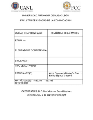 UNIVERSIDAD AUTÓNOMA DE NUEVO LEÓN
FACULTAD DE CIENCIAS DE LA COMUNICACIÓN
UNIDAD DE APRENDIZAJE SEMIÓTICA DE LA IMAGEN
ETAPA ----
ELEMENTO DE COMPETENCIA
EVIDENCIA ---
TIPO DE ACTIVIDAD
ESTUDIANTE(S) Alma Esperanza Martagón Díaz
Emilio Esparza Cepeda
MATRÍCULA (S): 1682259 1683388
GRUPO: C05
CATEDRÁTICA: M.C. María Leonor Bernal Martínez
Monterrey, N.L. 3 de septiembre de 2016
 