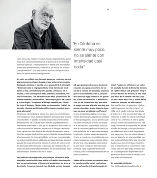 LOS CREADORES45
ción. Otra cosa, tampoco vale el artista comprometido, que es
muy fácil comprometerse desde la distancia de ser artista y
sentirse especial. Comprometerse es implicarse, es transfor-
marse uno interiormente, no es decir “yo soy de los artistas
comprometidos”. Que hay muchos artistas comprometidos.
Pero esa época también está pasando.
En 1962, un exiliado Luis Cernuda pasea por Londres y ve una
placa conmemorativa en la casa en que vivieron brevemente
Rimbaud y Verlaine. Y escribe en su poema Birds in the night:
“Entonces hasta la negra prostituta tenía derecho de insul-
tarlos; / Hoy, como el tiempo ha pasado, como pasa en el
mundo, / Vida al margen de todo, sodomía, borrachera, ver-
sos escarnecidos, / Ya no importan en ellos, y Francia usa de
ambos nombres y ambas obras / Para mayor gloria de Francia
y su arte lógico”. Ha pasado el tiempo también para Córdo-
ba. Para El Equipo y Cántico todo son homenajes. CoMbO ha
cerrado. ¿Sientes que Córdoba utiliza vuestro nombre ahora
para adornarse?
Siento que en Córdoba se siente muy poco, no se siente con
intensidad casi nada. Siempre estamos pensando que fuimos
importantes y el pasado nos está usurpando continuamen-
te el presente. En Córdoba no ha habido un planteamiento
realmente serio sobre el arte, ya sea aceptado o rechazado. Ha
sido una situación anodina, transcurre el tiempo y estamos
muy a gusto con esta especie de falta de dinamismo, una ac-
titud de resignación histórica que en Córdoba hemos llamado
el senequismo. No hemos incidido, no hemos transformado,
no somos significativos nada más que para decir que nuestro
pasado fue muy relevante y fuimos el centro del universo en
un momento determinado. Es lo único. La cultura no ha ser-
vido para pulimentar el sentimiento. Es un sentimiento muy
rudimentario. Somos rudos en el sentir.
Las políticas culturales están, casi siempre, al servicio de la
compleja trama turística que existe en España: obsesionados
por las pernoctaciones, el número de asistentes a los actos y
los retuits. Proyectos como el C4 o Córdoba 2016 no estaban
allí para generar estructuras locales de
creación, sino para convertirse en ico-
nos de la ciudad. Sin embargo, sospecho
que un acto modesto como la creación
de Cántico en 1947 volvería a ser ignora-
do. ¿Cómo se convence a la administra-
ción y a los tuiteros que hay que mirar
el musgo más que a la seta, que hay que
prestar atención a lo que importa ahora
para no pasar vergüenza en el futuro?
Es una pregunta compleja. En un mo-
mento determinado, el político también
se hizo protagonista y cada político que-
ría tener un edificio famoso por el que
se le reconociera y recordara. Es la cul-
tura de consumo, podemos llamarla ya
neocapitalista, en la que todos estamos
implicados y todos somos accionistas.
El arte se convierte en un objeto de con-
sumo, las galerías comercializan obras
de arte y se crean grandes colecciones.
El arte no se valora por sus funciones
estéticas o por su posible evolución
cultural, sino como representante de un
valor económico.
Hablas del arte como herramienta para
la transformación social, ¿qué opinas
sobre su función de transformación ín-
En Córdoba se
siente muy poco,
no se siente con
intensidad casi
nada
tima? Puedes ver a Oteiza en un vídeo
de youtube durante la Bienal de Venecia
de 1988 en el que sale gritando: “Hoy el
arte no está en los museos, el arte tiene
que estar en el hombre. No aquí, aquí
no pinta nada esto. Esto, a través de los
maestros y demás, un niño nuevo”.
Eso nos llevaría a la pregunta: ¿Qué es
más importante, la vida o el arte? La
vida, en el fondo, es lo que nos iguala
a todos. Si el arte no está imbricado en
construir la vida, no solo la individual
sino la vida colectiva, el arte se queda
aislado como una superestructura y es
muy fácilmente manipulable. Yo, ahora,
al cabo del tiempo, creo que construir
mi vida como arte es más importante
que hacer arte. Para mí, el arte ahora es
una escapatoria, es una necesidad por-
que somos el Homo faber que necesita
hacer cosas. Con el tiempo, considero
que lo importante es construir tu vida
como una obra que tenga sentido, que
en tu corto periodo disponible hayas
provocado situaciones de mejora, aun-
que sean mínimamente.
En eso estás satisfecho.
No, he llegado demasiado tarde.
 