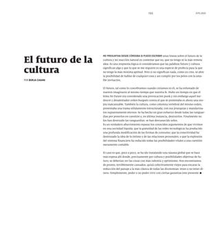 155 EPÍLOGO
ME PREGUNTAN DESDE CÓRDOBA SI PUEDO ESCRIBIR unas líneas sobre el futuro de la
cultura y mi reacción natural es contestar que no, que no tengo ni la más remota
idea. Es una respuesta lógica si consideramos que las palabras futuro y cultura
significan algo y que lo que se me requiere es una especie de profecía para la que
no tengo la más mínima aptitud. Pero si no significan nada, como yo creo, se abre
la posibilidad de hablar de cualquier cosa y así cumplir por los pelos con la ama-
ble invitación.
El futuro, tal como lo concebíamos cuando creíamos en él, se ha esfumado de
nuestro imaginario al mismo tiempo que nuestra fe. Hubo un tiempo en que el
lema No Future era considerado una provocación punk y sin embargo aquel me-
diocre y desalentador orden burgués contra el que se protestaba es ahora una uto-
pía inalcanzable. También la cultura, como columna vertebral del mismo orden,
presentaba una trama sólidamente estructurada, con sus jerarquías y mandarina-
tos supuestamente eternos. Se ha hecho un gran esfuerzo desde todas las vanguar-
dias por ponerlos en cuestión y, en última instancia, destruirlos. Finalmente no
los han destruido las vanguardias: se han desvanecido solos.
Es un verdadero aburrimiento repasar los conocidos argumentos de que vivimos
en una sociedad líquida; que la gratuidad de las redes tecnológicas ha producido
una profunda modificación de las formas de consumo; que la conectividad ha
destrozado la idea de lo íntimo y de las relaciones personales; o que la explosión
del sistema financiero ha reducido todas las posibilidades vitales a una cuestión
meramente contable.
El caso es que, poco a poco, se ha ido instalando una náusea global que se hace
más espesa allí donde, precisamente por cultura y posibilidades objetivas de fu-
turo, se deberían ver las cosas con más valentía y optimismo. Nos encontramos,
de pronto, terriblemente cansados, quizá colectivamente viejos para encarar la
reducción del paisaje a la más clásica de todas las dicotomías: tener o no tener di-
nero. Simplemente, poder o no poder vivir con ciertas garantías este presente.
El futuro de la
cultura
POR BORJA CASANI
 