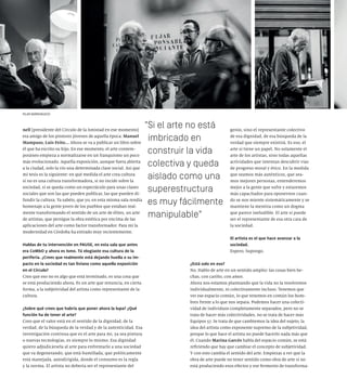 nell [presidente del Círculo de la Amistad en ese momento]
era amigo de los pintores jóvenes de aquella época: Manuel
Mampaso, Luis Feito... Ahora se va a publicar un libro sobre
él que ha escrito su hijo. En ese momento, el arte contem-
poráneo empieza a normalizarse en un franquismo un poco
más evolucionado. Aquella exposición, aunque fuera abierta
a la ciudad, solo la vio una determinada clase social. Así que
mi tesis es la siguiente: en qué medida el arte crea cultura
si no es una cultura transformadora, si no incide sobre la
sociedad, si se queda como un espectáculo para unas clases
sociales que son las que pueden publicar, las que pueden di-
fundir la cultura. Ya sabéis, que yo, en esta misma sala rendía
homenaje a la gente joven de los pueblos que estaban real-
mente transformando el sentido de un arte de élites, un arte
de artistas, que persigue la obra estética por encima de las
aplicaciones del arte como factor transformador. Para mí la
modernidad en Córdoba ha entrado muy recientemente.
Hablas de tu intervención en PAUSE, en esta sala que antes
era CoMbO y ahora es Ismo. Tú elogiaste esa cultura de la
periferia. ¿Crees que realmente está dejando huella o su im-
pacto en la sociedad es tan liviano como aquella exposición
en el Círculo?
Creo que eso no es algo que está terminado, es una cosa que
se está produciendo ahora. Es un arte que renuncia, en cierta
forma, a la subjetividad del artista como representante de la
cultura.
¿Sobre qué crees que habría que poner ahora la lupa? ¿Qué
función ha de tener el arte?
Creo que el valor está en el sentido de la dignidad, de la
verdad, de la búsqueda de la verdad y de la autenticidad. Esa
investigación continua que es el arte para mí, ya sea pintura
o nuevas tecnologías, es siempre lo mismo. Esa dignidad
quiero adjudicársela al arte para enfrentarlo a una sociedad
que va degenerando, que está humillada, que políticamente
está manejada, autodirigida, donde el consumo es la regla
y la norma. El artista no debería ser el representante del
genio, sino el representante colectivo
de esa dignidad, de esa búsqueda de la
verdad que siempre existirá. Es eso, el
arte sí tiene un papel. No solamente el
arte de los artistas, sino todas aquellas
actividades que intentan descubrir vías
de progreso moral y ético. En la medida
que seamos más auténticos, que sea-
mos mejores personas, entenderemos
mejor a la gente que sufre y estaremos
más capacitados para oponernos cuan-
do se nos miente sistemáticamente y se
mantiene la mentira como un dogma
que parece ineludible. El arte sí puede
ser el representante de esa otra cara de
la sociedad.
El artista es el que hace avanzar a la
sociedad.
Espero. Supongo.
¿Está solo en eso?
No. Hablo de arte en un sentido amplio: las cosas bien he-
chas, con cariño, con amor.
Ahora nos estamos planteando que la vida no la resolvemos
individualmente, ni colectivamente incluso. Tenemos que
ver ese espacio común, lo que tenemos en común los hom-
bres frente a lo que nos separa. Podemos hacer una colecti-
vidad de individuos completamente separados, pero no se
trata de hacer más colectividades, no se trata de hacer más
Equipos 57. Se trata de que cambiemos la idea del sujeto, la
idea del artista como exponente supremo de la subjetividad,
porque lo que hace el artista no puede hacerlo nada más que
él. Cuando Marina Garcés habla del espacio común, se está
refiriendo que hay que cambiar el concepto de subjetividad.
Y con esto cambia el sentido del arte. Empiezas a ver que la
obra de arte puede no tener sentido como obra de arte si no
está produciendo esos efectos y ese fermento de transforma-
Si el arte no está
imbricado en
construir la vida
colectiva y queda
aislado como una
superestructura
es muy fácilmente
manipulable
PILAR BARRIONUEVO
 
