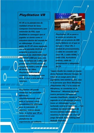 PlayStation VR
PS VR es la plataforma de
realidad virtual de Sony
Computer Entertainment y por
extensión de PS4, cuya
finalidad es conseguir que el
jugador se sienta como si
estuviera dentro del mundo de
un videojuego. El casco o
gafas de PS VR viene equipado
con una pantalla OLED de 5.7
pulgadas y presenta una
resolución de 1920×RGB×1080
(960×RGB×1080 por ojo), una
tasa de refresco de 120hz, 100
grados aproximadamente de
campo de visión y una latencia
de menos de 18ms.
PlayStation VR crea dos
conjuntos de imágenes: una
para el visor y otra para el
televisor.
PlayStation VR se pone a
la venta en octubre de
2016 con un precio de 399
euros/dólares en el que se
incluye: 1 Visor VR, 1
unidad de procesamiento,
1 cable de conexión del
visor VR, 1 cable HDMI, 1
cable USB, Auriculares
estéreo, cable de
alimentación y adaptador
de CA.
"Japan Studio ha creado un nuevo
demo llamado Monster Escape. Se
trata de un juego para cinco
jugadores, uno contra cuatro. Uno
es la persona que lleva Morpheus
[PlayStation VR]. Y si tu estas en
Morpheus, te conviertes en el
"Monstruo". Mientras las otras
cuatro personas manejan los
mandos DualShock, viendo la TV y
jugando en el videojuego como si
fuese un videojuego normal,
luchando contra el monstruo. ...Y en
realidad, los desarrolladores de
tercera estaban adelantados a
nosotros en términos de crear el
juego llamado Keep Talking and
Nobody Explodes.
PlayStation VR puede
renderizar dos pantallas
diferentes
simultáneamente: una
para el sistema y otra
completamente diferente
para la televisión. El
objetivo, inidcan desde
Sony, es evitar que VR se
convierta en una
plataforma de
experiencias en solitario.
 