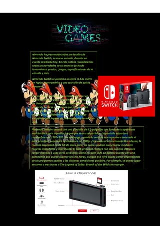 Nintendo ha presentado todos los detalles de
Nintendo Switch, su nueva consola, durante un
evento celebrado hoy. En esta noticia recopilaremos
todas las novedades de su anuncio: fecha de
lanzamiento, precios, juegos, especificaciones de la
consola y más.
Nintendo Switch se pondrá a la venta el 3 de marzo
en Japón, Norteamérica y una selección de países
europeos.
Por otro lado, Nintendo comenzará a ofrecer un
servicio online de pago -gratuito durante un período
de tiempo limitado-. Aunque no contamos con precio
para este servicio, sí sabemos que nos permitirá
descargar un juego de NES o SNES -estos últimos con
nuevas funcionalidades online-. Nuestro juego
escogido podrá jugarse de forma gratuita durante un
mes.
Nintendo Switch contará con una pantalla de 6,2 pulgadas con funciones capacitivas
multitáctiles para aquellos juegos que sean compatibles. La pantalla soportará
resoluciones de 1280×720. Sin embargo, cuando la consola se encuentre conectada al
dock principal, soportará resoluciones de 1080p. En cuanto al almacenamiento interno, la
consola dispondrá de 32 GB de disco duro, los cuales podrán aumentarse mediante
tarjetas microSDHC y microSDXC. El dock principal contará con dos puertos USB para
cargar mandos o usar otros accesorios como el cable LAN. La batería cuenta con una
autonomía que puede superar las seis horas, aunque esa cifra puede variar dependiendo
de los programas usados y las distintas condiciones posibles. Por ejemplo, se puede jugar
en torno a tres horas a The Legend of Zelda: Breath of the Wild sin recargar.
 