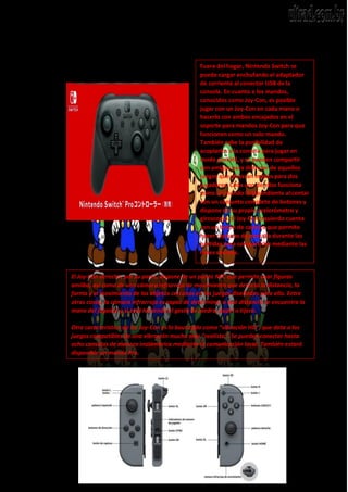 Fuera del hogar, Nintendo Switch se
puede cargar enchufando el adaptador
de corriente al conector USB de la
consola. En cuanto a los mandos,
conocidos como Joy-Con, es posible
jugar con un Joy-Con en cada mano o
hacerlo con ambos encajados en el
soporte para mandos Joy-Con para que
funcionen como un solo mando.
También cabe la posibilidad de
acoplarlos a la consola para jugar en
modo portátil, y se pueden compartir
con amigos para disfrutar de aquellos
juegos que ofrezcan modos para dos
jugadores. Cada uno de ellos funciona
como un mando independiente al contar
con un conjunto completo de botones y
dispone de su propio acelerómetro y
giroscopio. El Joy-Con izquierdo cuenta
con un botón de captura que permite
hacer capturas de pantalla durante las
partidas para compartirlas mediante las
redes sociales.
El Joy-Con derecho, por su parte, dispone de un punto NFC que permite usar figuras
amiibo, así como de una cámara infrarroja de movimiento que detecta la distancia, la
forma y el movimiento de los objetos cercanos en los juegos diseñados para ello. Entre
otras cosas, la cámara infrarroja es capaz de determinar a qué distancia se encuentra la
mano del jugador y si está haciendo el gesto de piedra, papel o tijera.
Otra característica de los Joy-Con es la bautizada como “vibración HD“, que dota a los
juegos compatibles de una vibración mucho más “realista”. Se pueden conectar hasta
ocho consolas de manera inalámbrica mediante la comunicación local. También estará
disponible un mando Pro.
 
