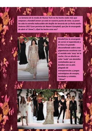 La Semana de la moda de Nueva York no ha hecho nada más que
empezar y Kendall Jenner ya está en nuestro punto de mira. La joven
ha sido la estrella indiscutible del desfile de lencería de La Perla otoño-
invierno 2017 (con permiso de Naomi Campbell, que fue la encargada
de abrir el ‘show’). ¿Qué ha hecho esta vez?
Kendall fue la encargada
de cerrar el espectáculo y
lo hizo a lo grande:
descendiendo sobre unas
gigantescas escaleras con
el vestido más ‘sexy’ de la
noche. Era un diseño en
color ‘nude’ con destellos
metalizados que se
fundían con su piel,
plagado de
transparencias y juegos
estratégicos de encajes,
bordados y cristales.
‘¡Wow!’
 