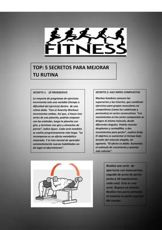 TOP: 5 SECRETOS PARA MEJORAR
TU RUTINA
SECRETO 1:  SÉ PROGRESIVO
La mayoría de programas de ejercicios
incrementa solo una variable (tiempo o
dificultad del ejercicio) dentro de una
rutina dada. “Con el Anarchy Workout
incrementas ambas. Así que, si haces tres
series de una plancha, podrías empezar
con las estándar, luego la plancha con
giro, y terminar con giro y elevación de
pierna”, indica Speer. Cada serie también
se vuelve progresivamente más larga. “La
recompensa es un efecto metabólico
mejorado. Y el reto mental de aprender
constantemente nuevas habilidades no
da lugar al aburrimiento”.
SECRETO 2: HAZ SERIES COMPUESTAS
Muchos hombres conocen las
superseries y las triseries, que combinan
ejercicios para grupos musculares no
competitivos (como los cuádriceps y
pectorales) en series consecutivas. “Los
movimientos en las series compuestas se
dirigen al mismo músculo, desde
diferentes ángulos. Podrás mezclar
desplantes y sentadillas, o dos
movimientos para pecho”, explica Andy.
El objetivo es aumentar el tiempo bajo
tensión del músculo elegido, sin
agotarlo. “El efecto es doble. Aumentas
el estímulo de crecimiento y quemas
más calorías”.
Realiza una serie de
aperturas con mancuernas,
seguida de press de pecho
(ocho a 10 repeticiones
cada una). Esto es una
serie. Reposa un minuto.
Realiza tres para estimular
al máximo la parte superior
del cuerpo.
 