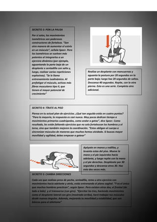 SECRETO 3: PON LA PAUSA
Por sí solos, los movimientos
isométricos son poderosos
constructores de fortaleza. “Son
otra manera de aumentar el estrés
en un músculo”, señala Speer. Pero
los isométricos se vuelven más
potentes al integrarlos a un
ejercicio dinámico (por ejemplo,
aguantando la parte baja de un
desplante o sentadilla con salto y,
luego, realizar varias repeticiones
explosivas). “Se le llama
entrenamiento isodinámico. Al
prefatigar el músculo, activas más
fibras musculares tipo II, que
tienen el mayor potencial de
crecimiento”
Realiza un desplante con mancuernas y
aguanta la postura por 20 segundos en la
parte baja; luego haz 20 segundos de saltos.
Descansa 40 segundos. Repite, con la otra
pierna. Esto es una serie. Completa otra
adicional.
SECRETO 4: TÍRATE AL PISO
Piensa en tu actual plan de ejercicios. ¿Qué tan seguido estás en cuatro puntos?
“Para la mayoría, la respuesta es casi nunca. Muy pocos dedican tiempo a
movimientos primarios cuadrúpedos, como andar a gatas”, dice Speer. Como
resultado, les están faltando ejercicios que no solo fortalezcan los hombros y el
torso, sino que también mejoren la coordinación. “Estos obligan al cuerpo a
sincronizar músculos de maneras que muchos hemos olvidado. Si buscas mayor
movilidad y agilidad, debes empezar a gatear”
SECRETO 5: CAMBIA DIRECCIONES
Cada vez que realizas press de pecho, sentadilla, remo u otro ejercicio con
movimientos hacia adelante y atrás, estás entrenando el plano sagital. “Y es el único
que muchos hombres practican”, según Speer. Pero existen otros dos, el frontal (de
lado a lado) y el transverso (con giro). “Ejercitar los tres, haciendo movimientos
como el desplante lateral con giro (mostrado arriba), hará trabajar tus músculos
desde nuevos ángulos. Además, mejorarás tu movilidad y estabilidad, que son
básicos para el atletismo”
Apóyate en manos y rodillas, y
levanta estas del piso. Mueve la
mano y el pie izquierdos hacia
adelante, y luego repite con la mano
y el pie derechos. Desplázate por 30
segundos y descansa otros 30. Haz
esto dos veces más.
 