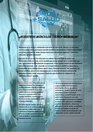 ¿Nuestros músculos tienen memoria?
Mantenerse en forma, realizando una serie de ejercicios diarios, es vital para
nuestra salud. Pero ¿qué pasa cuando acudimos diariamente al gimnasio y luego
no vamos más por un largo tiempo hasta que decidimos regresar? ¿Nuestros
músculos tendrán memoria?
Hay que destacar que los músculos se cubren con una capa de grasa que
aumentará cada vez más, en la medida que pases tiempo sin ir a entrenar; por
ello, aumentará la dificultad de recuperarlos. Estos tejidos tienen lo que llamamos
memoria muscular, y de acuerdo con el especialista en medicina deportiva y
embajador de la cadena fitness Gold’s Gym, Ricardo Javornik “los músculos no
tienen cerebro, pero sí son manejados por el sistema nervioso central y las
personas pueden tener esquemas motorios que facilitan la realización de
ejercicios físicos”, acotó.
Memoria muscular. Hay memoria de
esquemas motores. Un ejemplo es
montar bicicleta. Cuando se aprende
en la infancia todavía en la edad
adulta sabemos manejar bicicleta.
Esto es un esquema motor que
implica equilibrio, coordinación y
fuerza muscular implicando cerebro,
reflejos y músculos.
Sin duda alguna realizar ejercicios
diariamente es lo recomendado por
los expertos y sobre todo si se
comienza a temprana edad, ya que
esto nos ayuda a prevenir muchas
enfermedades y sentirnos bien con
nosotros mismos.
“El inicio temprano de actividad física
y deporte determina beneficios
psicológicos, físicos, de salud y
sociológicos. Desde el punto de vista
psicológico vemos mejoría de
autoestima y autoafirmación; en la
parte física obtenemos una más
adecuada figura corporal; en cuanto a
la salud, evita sobrepeso y obesidad,
previene hipertensión, diabetes y
alteraciones de los lípidos sanguíneos;
y en lo sociológico, es uno de los
mejores medios de socialización y de
adaptación social”, señala Javornik.
 