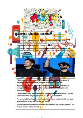 ¿Chino y Nacho se separan?
Jesús "Chino" Miranda y Ignacio "Nacho" Mendoza, integrantes del dúo
venezolano Chino y Nacho, desataron rumores de una posible separación tras su
participación en la ceremonia de Premios Lo Nuestro 2017.
Los rumores empezaron tras la llegada de ambos artistas a la ceremonia por
separado. Nacho llegó al evento junto a sus tres hijos, mientras que Jesús "Chino"
Miranda llegó sólo.
Posteriormente, Chino y Nacho no colocó fotografías juntos en su cuenta de
Instagram, sinó que publicaron imágenes de ambos por separado.
A pesar que ninguno de los artistas confirma la noticia, Pablo Villalobos, el
manager de los venezolanos, publicó un mensaje que parece confirmar la
separación.
"Aquí comenzó todo, aquí termino todo y aquí comienza todo de nuevo", escribió
Villalobos junto a una fotografía en la que solo se le ve con Chino.
Por su parte, Chino Miranda también publicó la imagen agradeciéndole por todo
y aseguró estar preparado "para lo que venga".
Premio Lo Nuestro a la Música Latina es una ceremonia que entrega premios a los
mejores músicos latinos del año.
 