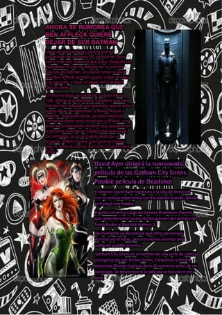 AHORA SE RUMOREA QUE
BEN AFFLECK QUIERE
DEJAR DE SER BATMAN.
Lejos de solucionarse, parece que los
problemas del universo DC de Warner Bros.
van a más con cada día que pasa. Después de
abandonar la silla de director de la próxima
película de Batman, un nuevo rumor sugiere
que Ben Affleck también quiere colgar la capa
y la capucha, y dejar el papel del Caballero
Oscuro atrás.
El informe llega por parte de Collider Movie
Talk, donde el presentador mantiene que tres
fuentes han indicado por separado que el actor
quiere dejar de interpretar a Bruce Wayne y
Batman. Aparentemente, ya está habiendo
conversaciones entre el estudio y Affleck, y el
actor está intentando no tener que aparecer en
la próxima película en solitario del personaje.
Sin embargo, si no se puede alcanzar un
acuerdo, Affleck tendrá que hacer el trabajo.
Eso sí, sería su última vez como Cruzado de la
Capa.
A
David Ayer dirigirá la rumoreada
película de las Gotham City Sirens.
Posible película de Deadshot
El director David Ayer regresará a la silla de dirección
tras su exitosa experiencia con Escuadrón Suicida, donde
ya trabajó con Robbie.
El guión correrá a cargo de Geneva Robertson-Dworet,
que recientemente ha escrito los guiones del remake de
Tomb Raider y Sherlock Holmes 3.
De momento se desconoce qué otros personajes
veremos en el filme, pero estaremos atentos ante
cualquier posible anuncio.
Gotham City Sirens es el nombre de una serie de cómics
protagonizada por Harley Quinn, Catwoman y Hiedra
Venenosa (Poison Ivy) que duró 26 números antes de ser
cancelada. Se desconoce si la película se basará en esta
serie.
 