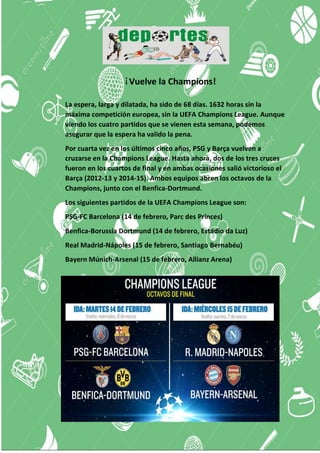 ¡Vuelve la Champions!
La espera, larga y dilatada, ha sido de 68 días. 1632 horas sin la
máxima competición europea, sin la UEFA Champions League. Aunque
viendo los cuatro partidos que se vienen esta semana, podemos
asegurar que la espera ha valido la pena.
Por cuarta vez en los últimos cinco años, PSG y Barça vuelven a
cruzarse en la Champions League. Hasta ahora, dos de los tres cruces
fueron en los cuartos de final y en ambas ocasiones salió victorioso el
Barça (2012-13 y 2014-15). Ambos equipos abren los octavos de la
Champions, junto con el Benfica-Dortmund.
Los siguientes partidos de la UEFA Champions League son:
PSG-FC Barcelona (14 de febrero, Parc des Princes)
Benfica-Borussia Dortmund (14 de febrero, Estádio da Luz)
Real Madrid-Nápoles (15 de febrero, Santiago Bernabéu)
Bayern Múnich-Arsenal (15 de febrero, Allianz Arena)
 