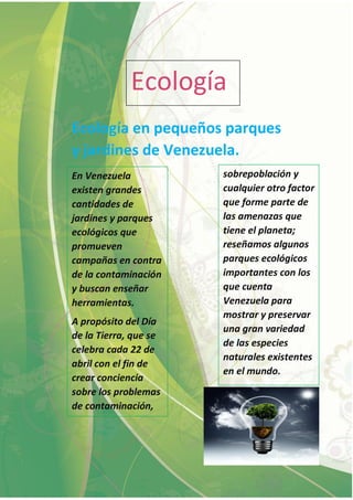 Ecología
Ecología en pequeños parques
y jardines de Venezuela.
En Venezuela
existen grandes
cantidades de
jardines y parques
ecológicos que
promueven
campañas en contra
de la contaminación
y buscan enseñar
herramientas.
A propósito del Día
de la Tierra, que se
celebra cada 22 de
abril con el fin de
crear conciencia
sobre los problemas
de contaminación,
sobrepoblación y
cualquier otro factor
que forme parte de
las amenazas que
tiene el planeta;
reseñamos algunos
parques ecológicos
importantes con los
que cuenta
Venezuela para
mostrar y preservar
una gran variedad
de las especies
naturales existentes
en el mundo.
 