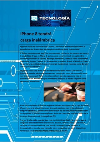 iPhone 8 tendrá
carga inalámbrica
Apple se acaba de unir al Wireless Power Consortium, la entidad dedicada a la
estandarización de este tipo de energía conocida como Qi, informó ABC.
El último movimiento de Apple ha incrementado con fuerza los rumores en torno a
la posibilidad de que el iPhone 8, que se prevé sea presentado en septiembre,
incorpore finalmente el sistema de carga inalámbrica, como se viene rumoreando
desde hace tiempo. Y es que los de Cupertino se acaban de unir al Wireless Power
Consortium, la entidad dedicada a la energía inalámbrica, conocida como Qi, tal y
como informa «9to5mac».
«Apple es ahora uno de los 213 miembros del Wireless Power Consortium»,
informa la popular página web experta en rumores en torno a la compañía y que
muy pocas veces suele fallar. Entre las misiones de este organismo está la
estandarización de la tecnología inalámbrica para que el mismo cargador sirva
para varios dispositivos.
«Uno de los informes indica que Apple no incluirá un cargador en la caja del nuevo
iPhone, pero sí lo ofrecerá como un accesorio opcional a un coste adicional»,
asegura «9to5mac», que recuerda cómo el 90% de los consumidores quieren esta
tecnología en el próximo «smartphone» de los de Cupertino, según los datos de la
encuesta de consumo de tecnología de IHS.
A pesar de ello, cabe recordar que este movimiento de Apple no conlleva que la
compañía apoye totalmente el protocolo. Es decir, Wireless Power Consortium
persigue la estandarización de este tipo de carga pero Apple ya utiliza la
tecnología Qi en su reloj cuyo cargador no es compatible con otros dispositivos.
Parece que con el próximo iPhone podría hacer lo mismo.
 