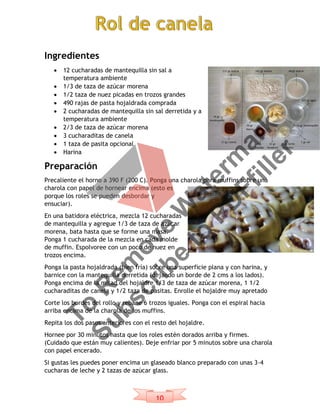 10
Ingredientes
 12 cucharadas de mantequilla sin sal a
temperatura ambiente
 1/3 de taza de azúcar morena
 1/2 taza de nuez picadas en trozos grandes
 490 rajas de pasta hojaldrada comprada
 2 cucharadas de mantequilla sin sal derretida y a
temperatura ambiente
 2/3 de taza de azúcar morena
 3 cucharaditas de canela
 1 taza de pasita opcional
 Harina
Preparación
Precaliente el horno a 390 F (200 C). Ponga una charola para muffins sobre una
charola con papel de hornear encima (esto es
porque los roles se pueden desbordar y
ensuciar).
En una batidora eléctrica, mezcla 12 cucharadas
de mantequilla y agregue 1/3 de taza de azúcar
morena, bata hasta que se forme una masa.
Ponga 1 cucharada de la mezcla en cada molde
de muffin. Espolvoree con un poco de nuez en
trozos encima.
Ponga la pasta hojaldrada (bien fría) sobre una superficie plana y con harina, y
barnice con la mantequilla derretida (dejando un borde de 2 cms a los lados).
Ponga encima de la mitad del hojaldre 1/3 de taza de azúcar morena, 1 1/2
cucharaditas de canela y 1/2 taza de pasitas. Enrolle el hojaldre muy apretado
Corte los bordes del rollo y rebane 6 trozos iguales. Ponga con el espiral hacia
arriba encima de la charola de los muffins.
Repita los dos pasos anteriores con el resto del hojaldre.
Hornee por 30 minutos hasta que los roles estén dorados arriba y firmes.
(Cuidado que están muy calientes). Deje enfriar por 5 minutos sobre una charola
con papel encerado.
Si gustas les puedes poner encima un glaseado blanco preparado con unas 3-4
cucharas de leche y 2 tazas de azúcar glass.
To
R
em
ove
W
aterm
ark
Subscribe
to
PD
Ffiller
 