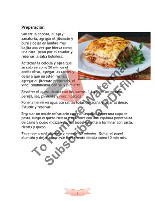 5
Preparación
Saltear la cebolla, el ajo y
zanahoria, agregar el jitomate y
puré y dejar en lumbre muy
bajita una vez que hierva como
una hora, pasar por el colador y
reservar la salsa boloñesa.
Acitronar la cebolla y ajo a que
se coloree como 20 min en el
aceite olivo, agregar las carnes y
dejar a que no estén rositas,
agregar el jitomate preparado, el
vino; condimentar con sal y pimienta.
Revolver el queso ricotta con los huevos, 1 taza del parmesano,
perejil, sal, pimienta y nuez moscada.
Poner a hervir en agua con sal las hojas de lasaña y dejar al dente.
Escurrir y reservar.
Engrasar un molde refractario con mantequilla. Poner una capa de
pasta, luego el queso ricotta y extender con una espátula poner salsa
de carne y queso mozzarella, así sucesivamente a terminar con pasta,
ricotta y queso.
Tapar con papel aluminio y hornear 20 minutos. Quitar el papel
aluminio y dejar a que esté ligeramente dorada como 10 min más.
To
R
em
ove
W
aterm
ark
Subscribe
to
PD
Ffiller
 