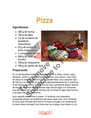 6
Ingredientes
 300 g de harina
 160 g de agua
 5 g de levadura de
panadería
instantánea
 20 g de aceite de
oliva virgen extra
 1 cucharadita de sal
 200 g de salsa de
tomate
 100 g de mozzarella
 100 g de jamón de york
Preparación
En un bol ponemos todos los ingredientes de la masa: harina, agua,
levadura, aceite y sal y mezclamos bien con una cuchara. Una masa
de pizza es como un pan sencillo. Se puede hacer con cualquier tipo
de harina y la cantidad de agua será aproximadamente de la mitad de
la de harina. Si usamos una harina con más cantidad de gluten (harina
de fuerza) entonces necesitaremos algo más de agua y si utilizamos
una harina normal (como la de hoy) con la mitad de agua (por harina)
y un poco más será suficiente.
Acto seguido pasaremos a amasar. Si tenemos una amasadora
estupendo porque no tendremos que hacer gran cosa. Si no tenemos
lo unico que haremos será estirar la masa y recoger con la palma de
la mano hasta conseguir una masa que no se pega a las manos ni a la
PizzaTo
R
em
ove
W
aterm
ark
Subscribe
to
PD
Ffiller
 