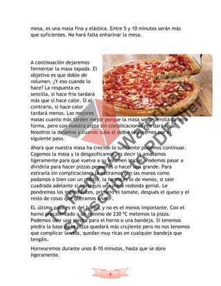 7
mesa, es una masa fina y elástica. Entre 5 y 10 minutos serán más
que suficientes. No hará falta enharinar la mesa.
A continuación dejaremos
fermentar la masa tapada. El
objetivo es que doble de
volumen. ¿Y eso cuando lo
hace? La respuesta es
sencilla, si hace frio tardará
más que si hace calor. O al
contrario, si hace calor
tardará menos. Las mejores
masas cuanto más tarden mejor porque la masa se desarrolla de otra
forma, pero con nuestra pizza sin complicaciones nos dará igual.
Nosotros la dejamos y cuando suba al doble seguiremos por el
siguiente paso.
Ahora que nuestra masa ha crecido lo suficiente podemos continuar.
Cogemos la masa y la desgasificamos, es decir la amasamos
ligeramente para que vuelva a su volumen inicial. Podemos pasar a
dividirla para hacer pizzas pequeñas o hacer una grande. Para
estirarla sin complicaciones la estiramos con las manos como
podamos o bien con un rodillo, la forma es lo de menos, si sale
cuadrada adelante si conseguís una masa redonda genial. Le
pondremos los ingredientes, primero el tomate, después el queso y el
resto de cosas que queramos añadir.
EL último paso es el del horno, y no es el menos importante. Con el
horno precalentado a un mínimo de 230 ºC metemos la pizza.
Podemos usar una piedra para el horno o una bandeja. Si tenemos
piedra la base de la pizza quedará más crujiente pero no nos tenemos
que complicar la vida, quedan muy ricas en cualquier bandeja que
tengáis.
Hornearemos durante unos 8-10 minutos, hasta que se dore
ligeramente.
To
R
em
ove
W
aterm
ark
Subscribe
to
PD
Ffiller
 