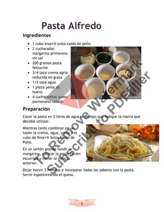 9
Ingredientes
 1 cubo knorr® suiza caldo de pollo
 2 cucharadas
margarina primavera
sin sal
 200 gramos pasta
fettucine
 3/4 taza crema agria
reducida en grasa
 1/2 taza agua
 1 pieza yema de
huevo
 4 cucharaditas queso
parmesano rallado
Preparación
Cocer la pasta en 2 litros de agua el tiempo que indique la marca que
decidas utilizar.
Mientras tanto combinar en un
tazón la crema, agua, yema y el
cubo de Knorr® Suiza Caldo de
Pollo.
En un sartén grande fundir la
margarina, colocar la pasta recién
escurrida y vaciar la mezcla
anterior.
Dejar hervir 3 minutos e incorporar todos los sabores con la pasta.
Servir espolvoreando el queso.
To
R
em
ove
W
aterm
ark
Subscribe
to
PD
Ffiller
 