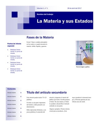 Existe 3 fases o estados principales
en los cuales se puede encontrar la
materia: sólido, liquido y gaseoso.
Fases de la Materia
Título del artículo secundario
Este artículo puede incluir 75-125
palabras.
El título es una parte importante
del boletín y debe pensarlo con
detenimiento.
Debe representar fielmente y con
pocas palabras el contenido del
artículo y despertar el interés del
público por leerlo. Escriba primero
el título. De esta manera, el título
le ayudará a desarrollar el artículo
centrado en este punto.
Algunos ejemplos: Premio interna-
cional para un producto, ¡Este
nuevo producto le ahorrará tiem-
po! y Próxima apertura de una
oficina cerca de usted.
Nombre del trabajo
28 de abril del 2017Volumen 1, nº 1
La Materia y sus Estados
Puntos de interés
especial:
 Destaque breve-
mente un punto de
interés.
 Destaque breve-
mente un punto de
interés.
 Destaque breve-
mente un punto de
interés.
 Destaque breve-
mente un punto de
interés.
Contenido:
Artículo interior 2
Artículo interior 2
Artículo interior 2
Artículo interior 3
Artículo interior 4
Artículo interior 5
Artículo interior 6
Pie de imagen o gráfico.
 