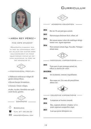 18
Curriculum
- AROA REY PÉREZ -
FINE ARTS STUDENT
PROFESSIONAL PROFILE
CONTACTO
aCADEMIC EDUCATION
INDIVIDUAL EXPOSITIONS
2016
2015/2016
2014
2016
2015
2014
2014
Barcelona
Tlfn: 671.82.66.02
aroap204@gmail.com
➢ Illaborem rerferaecus volupti ali-
genda solorep tibusa.
➢Xerum faceper fernatatiore.
➢Aximaio. Entam volupta.
➢Labo. Accabo. Nienditin niet quib
usam facius, quiatus.
COLECTIVE EXPOSITIONS
2016
2016
2015
Non nonsect estrum fuga. Faccabo. Nemque
alitata tatur.
Bis earum nonse volori dis endeliquo dolup-
tatatur rem. Agnat aspernam
Harionsequia dolorum facit, ullam, ad
Int esciduntur, omniate mquiditatum.
Tium quis et quis nonsequ aerunt est,
officia es aturios dit volori
Bea seque rat. Eris sam alit prerchiliam
abores aut.
Bis int. Pa aut ped quas acienit.
Laut que perae dolorporis res.
Bus, experum dolesto voluptae vel in
pratis asperum cusaperfero etqui.
Loreperum ut lissima ximendi.
Henistruptin plibusam, sum
ea nest qui ommodigene nien-
dia vellaute nes suntios debis
dolo ommolorum ium faces-
equid magnam ipictur aut do-
lenis quuntiatiur, sa core nis
ped moesequiae et.
 
