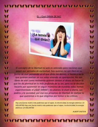 EL: ¿Qué DIRAN DE MI?
El concepto de la libertad no solo es valorado para naciones que
pasan por periodos de esclavitud, hay quienes no son libre en su
forma de vivir pensando en el que dirán los demás, si hacen o no lo
que quieran realizar en sus vidas viviendo de apariencias. No son
libres de vivir como realmente quieren sienten el deseo de hacer lo
que les da plenitud en lo más profundo de su ser, pero no se deciden
hacerlo por aparentar en algún momento de nuestras vidas hemos
experimentado el ¿QUE DIRAN?, los jóvenes lo viven a diario, sus
padres y la sociedad; por eso nos privamos de libertad de realizar lo
que queremos o lo que elegimos por temor a las críticas.
Hay una fuerza matriz más poderosa que el vapor, la electricidad, la energía atómica: LA
VOLUNTAD Hay una fuerza matriz más poderosa que el vapor, la electricidad, la energía
atómica: LA VOLUNTAD
ALBERT ENSTEIN
ALBERT EINSTEIN
ALBERT EINSTEIN
 