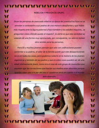 REBELION Y PRESION DE GRUPO.
Dicen las personas de avanzada edad en su época de juventud los hijos no se
atrevían a contestarle a sus padres de una manera desafiantes y que había
más respeto ante la figura paternaly hace también a los adultos mayores., se
preguntan estos ¿Dónde queda el respeto?, lo cierto es que esta sociedad va
viviendo de una forma muy apresurada, por consiguiente, los valores toman
otro sentido para las personas.
Para Eli y muchos jóvenes piensan que solo con calificaciones pueden
contentar a su padres, el valor de la familia puede que este desapareciendo
no es en todos los casos, pero podemos notarlo en la manera de los jóvenes
expresarse y también de sus padres y que en estos casos pueden ser de una
edad relativamente joven, como era el caso de este grupo de jovencitos que
asumían que las correcciones que hacían sus madres eran absurdas porque
querían estar uno a la par del otro si quedarse atrás en cuanto a al mundo
dela diversión.
 